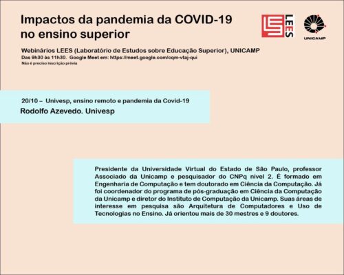 Univesp, ensino remoto e pandemia da COVID-19 Prof. Dr. Rodolfo Azevedo (Universidade Virtual do Estado de São Paulo) Dia: 20/10/2020 Horário: 9h30 - 11h30 https://meet.google.com/cqm-vtaj-qui O objetivo dos seminários é acompanhar em tempo real o debate nacional e internacional sobre os efeitos da pandemia da COVID-19 no ensino superior. Os impactos da pandemia do covid-19 nos sistemas nacionais de ensino superior vêm sendo observados com preocupação não só pela comunidade universitária - gestores, pesquisadores, professores e estudantes –, mas também pelos governos e pela sociedade em geral. O impacto está sendo sentido na forma de concepção e de organização, na governança e financiamento, processo que poderá ser ainda mais aprofundado após a pandemia.